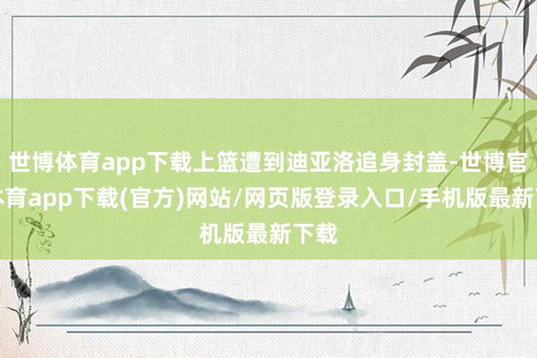 世博体育app下载上篮遭到迪亚洛追身封盖-世博官方体育app下载(官方)网站/网页版登录入口/手机版最新下载