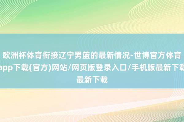 欧洲杯体育衔接辽宁男篮的最新情况-世博官方体育app下载(官方)网站/网页版登录入口/手机版最新下载