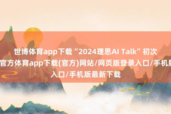 世博体育app下载“2024理思AI Talk”初次暴露-世博官方体育app下载(官方)网站/网页版登录入口/手机版最新下载