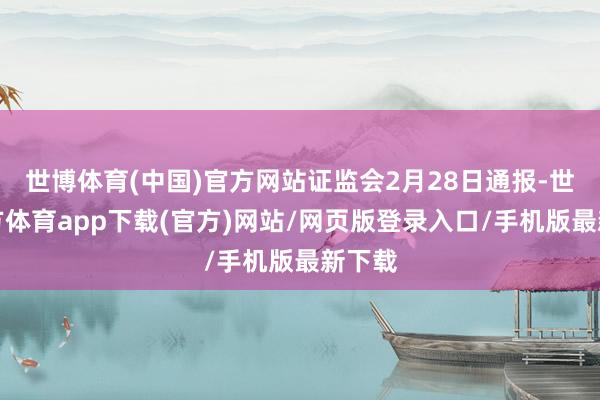 世博体育(中国)官方网站证监会2月28日通报-世博官方体育app下载(官方)网站/网页版登录入口/手机版最新下载
