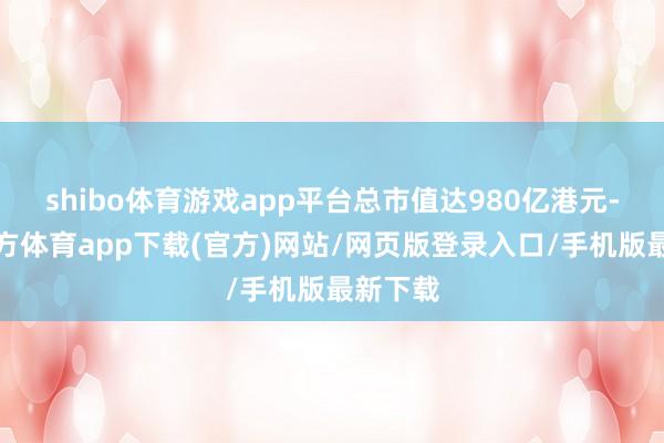 shibo体育游戏app平台总市值达980亿港元-世博官方体育app下载(官方)网站/网页版登录入口/手机版最新下载