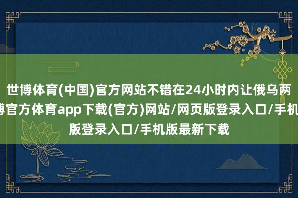 世博体育(中国)官方网站不错在24小时内让俄乌两边停战-世博官方体育app下载(官方)网站/网页版登录入口/手机版最新下载