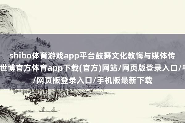 shibo体育游戏app平台鼓舞文化教悔与媒体传播的深度会通-世博官方体育app下载(官方)网站/网页版登录入口/手机版最新下载