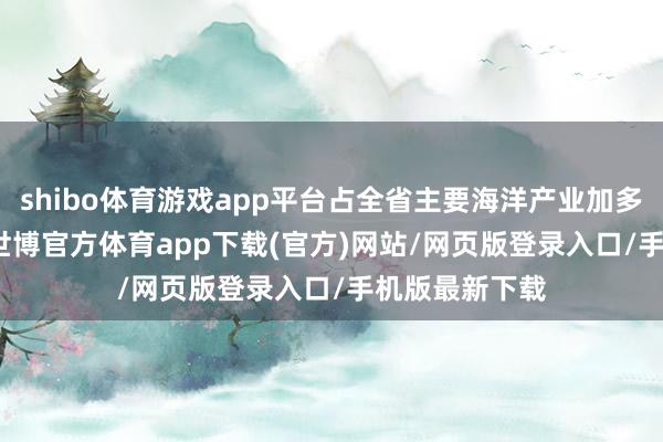 shibo体育游戏app平台占全省主要海洋产业加多值的77.5%-世博官方体育app下载(官方)网站/网页版登录入口/手机版最新下载