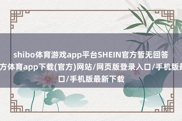shibo体育游戏app平台SHEIN官方暂无回答-世博官方体育app下载(官方)网站/网页版登录入口/手机版最新下载
