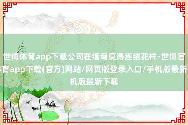 世博体育app下载公司在缅甸莫得连结花样-世博官方体育app下载(官方)网站/网页版登录入口/手机版最新下载