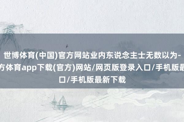 世博体育(中国)官方网站业内东说念主士无数以为-世博官方体育app下载(官方)网站/网页版登录入口/手机版最新下载